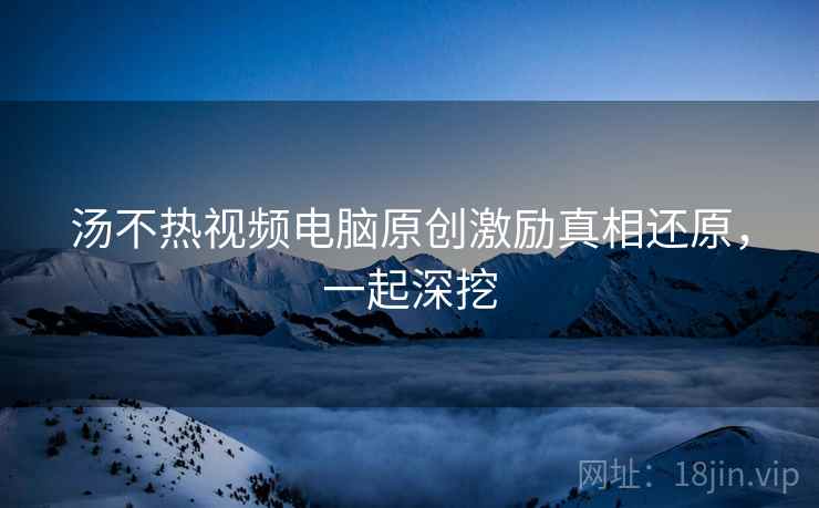 汤不热视频电脑原创激励真相还原，一起深挖
