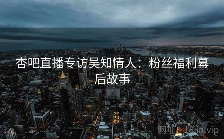 杏吧直播专访吴知情人：粉丝福利幕后故事