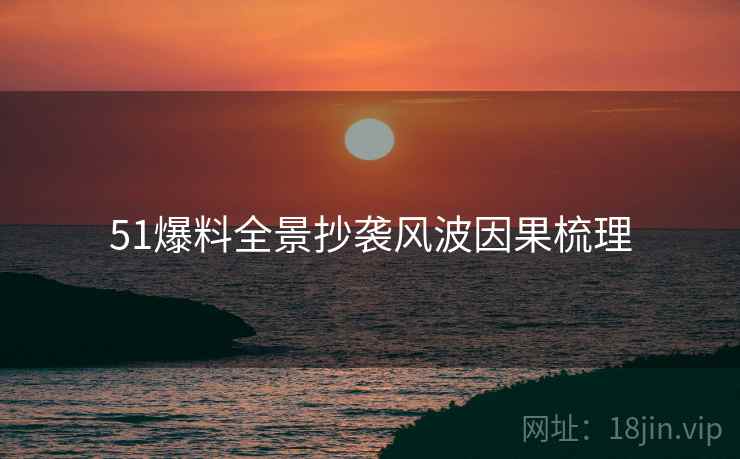 51爆料全景抄袭风波因果梳理