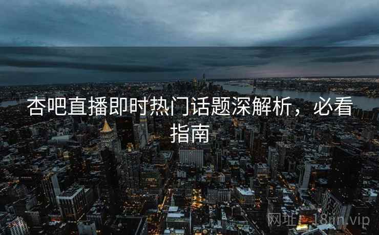 杏吧直播即时热门话题深解析，必看指南