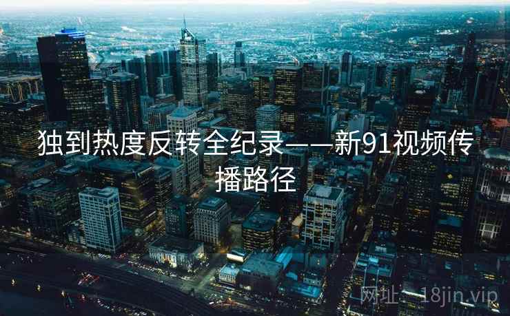 独到热度反转全纪录——新91视频传播路径