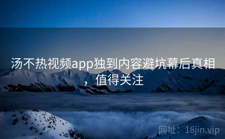 汤不热视频app独到内容避坑幕后真相，值得关注