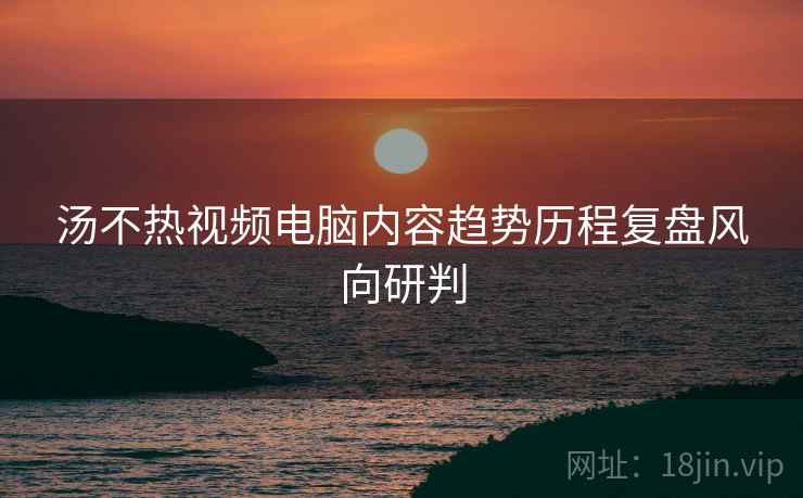 汤不热视频电脑内容趋势历程复盘风向研判