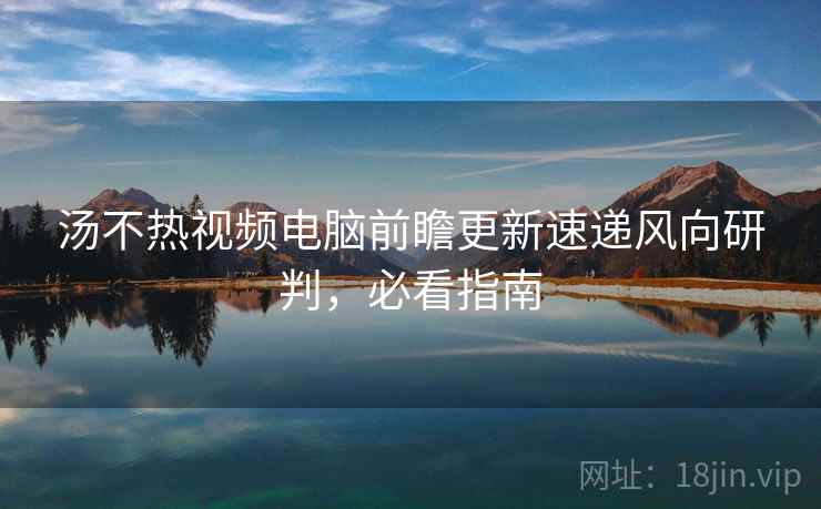 汤不热视频电脑前瞻更新速递风向研判，必看指南