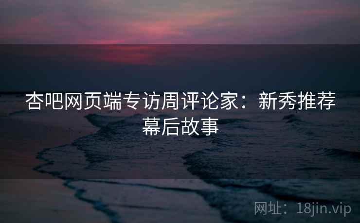 杏吧网页端专访周评论家：新秀推荐幕后故事