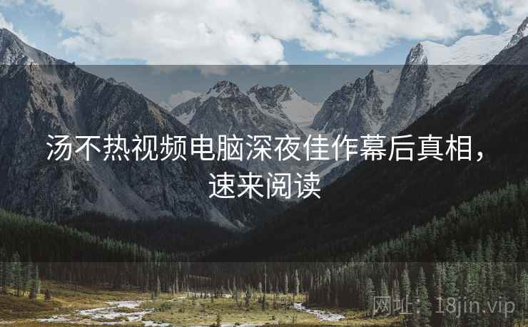 汤不热视频电脑深夜佳作幕后真相，速来阅读
