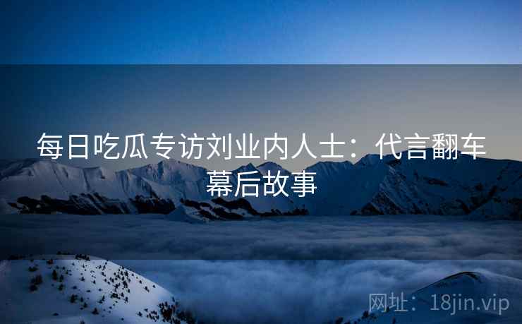 每日吃瓜专访刘业内人士：代言翻车幕后故事