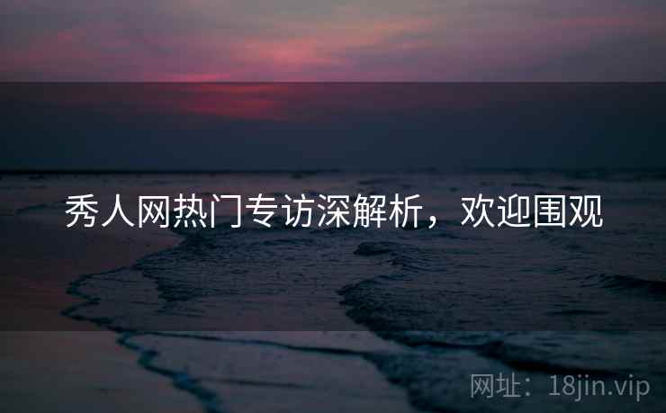 秀人网热门专访深解析，欢迎围观