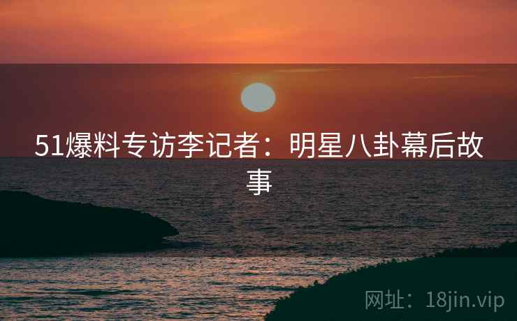 51爆料专访李记者：明星八卦幕后故事