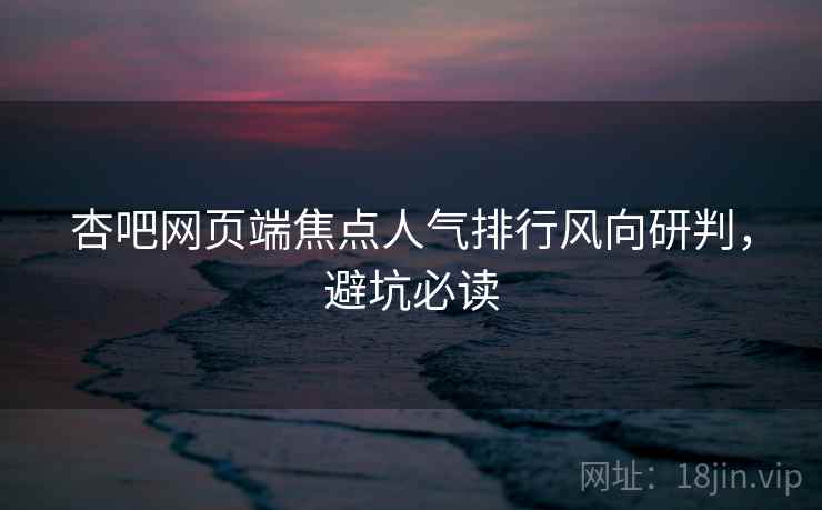 杏吧网页端焦点人气排行风向研判，避坑必读