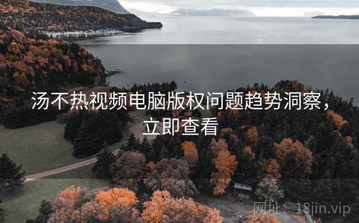 汤不热视频电脑版权问题趋势洞察，立即查看