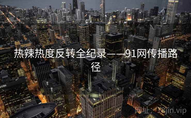 热辣热度反转全纪录——91网传播路径
