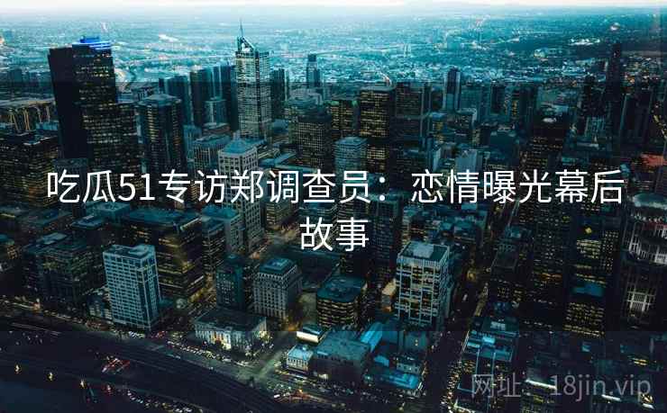 吃瓜51专访郑调查员：恋情曝光幕后故事