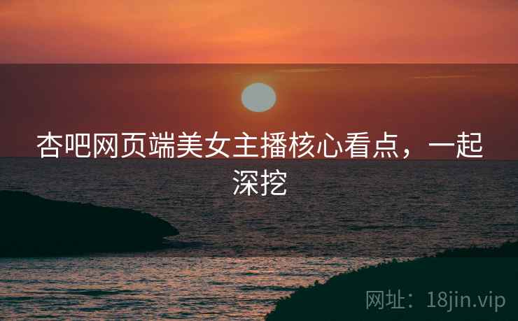 杏吧网页端美女主播核心看点，一起深挖