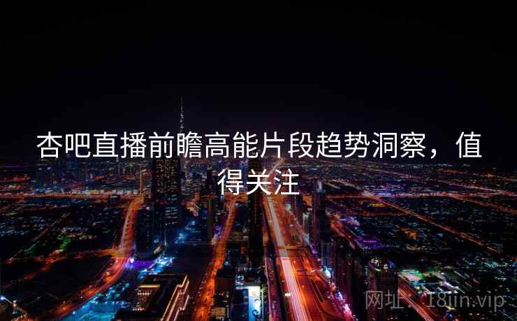 杏吧直播前瞻高能片段趋势洞察，值得关注