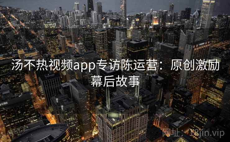 汤不热视频app专访陈运营：原创激励幕后故事